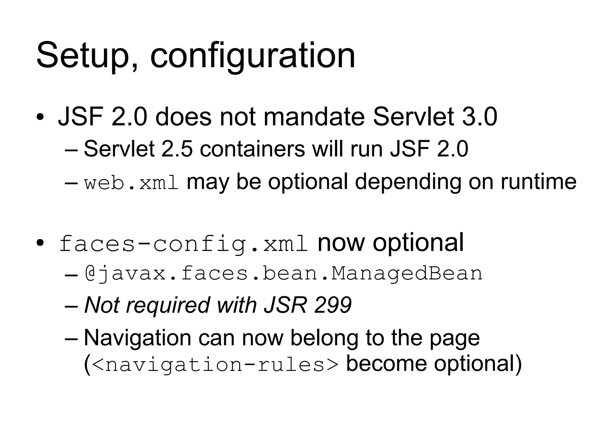 Setup, configuration
●   JSF 2.0 does not mandate Servlet 3.0
    – Servlet 2.5 containers will run JSF 2.0
    – web.xml may be optional depending on runtime

●   faces-config.xml now optional
    – @javax.faces.bean.ManagedBean
    – Not required with JSR 299
    – Navigation can now belong to the page
      (<navigation-rules> become optional)
 