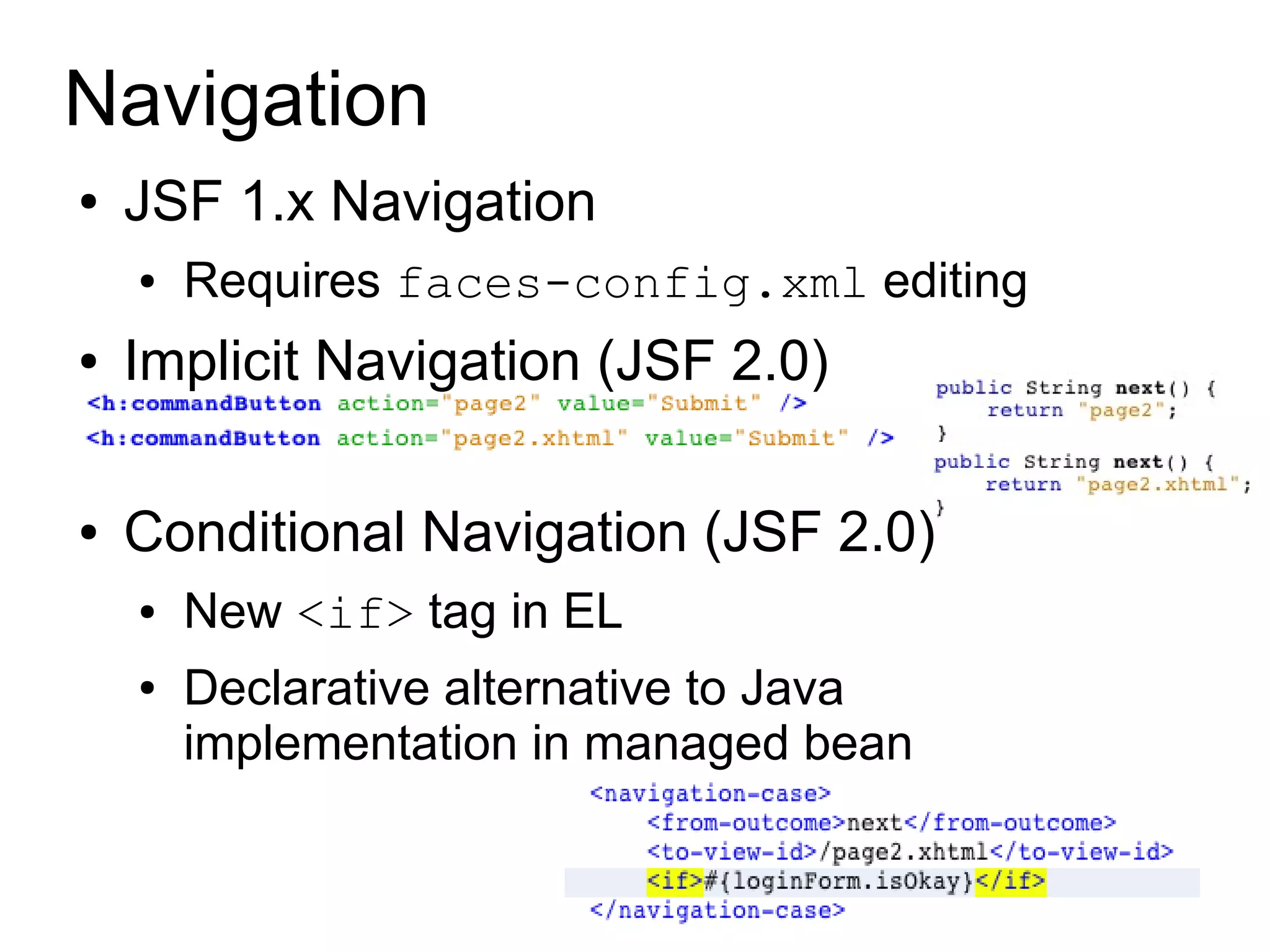 Navigation
●   JSF 1.x Navigation
    ●   Requires faces-config.xml editing
●   Implicit Navigation (JSF 2.0)

●   Conditional Navigation (JSF 2.0)
    ●   New <if> tag in EL
    ●   Declarative alternative to Java
        implementation in managed bean
 
