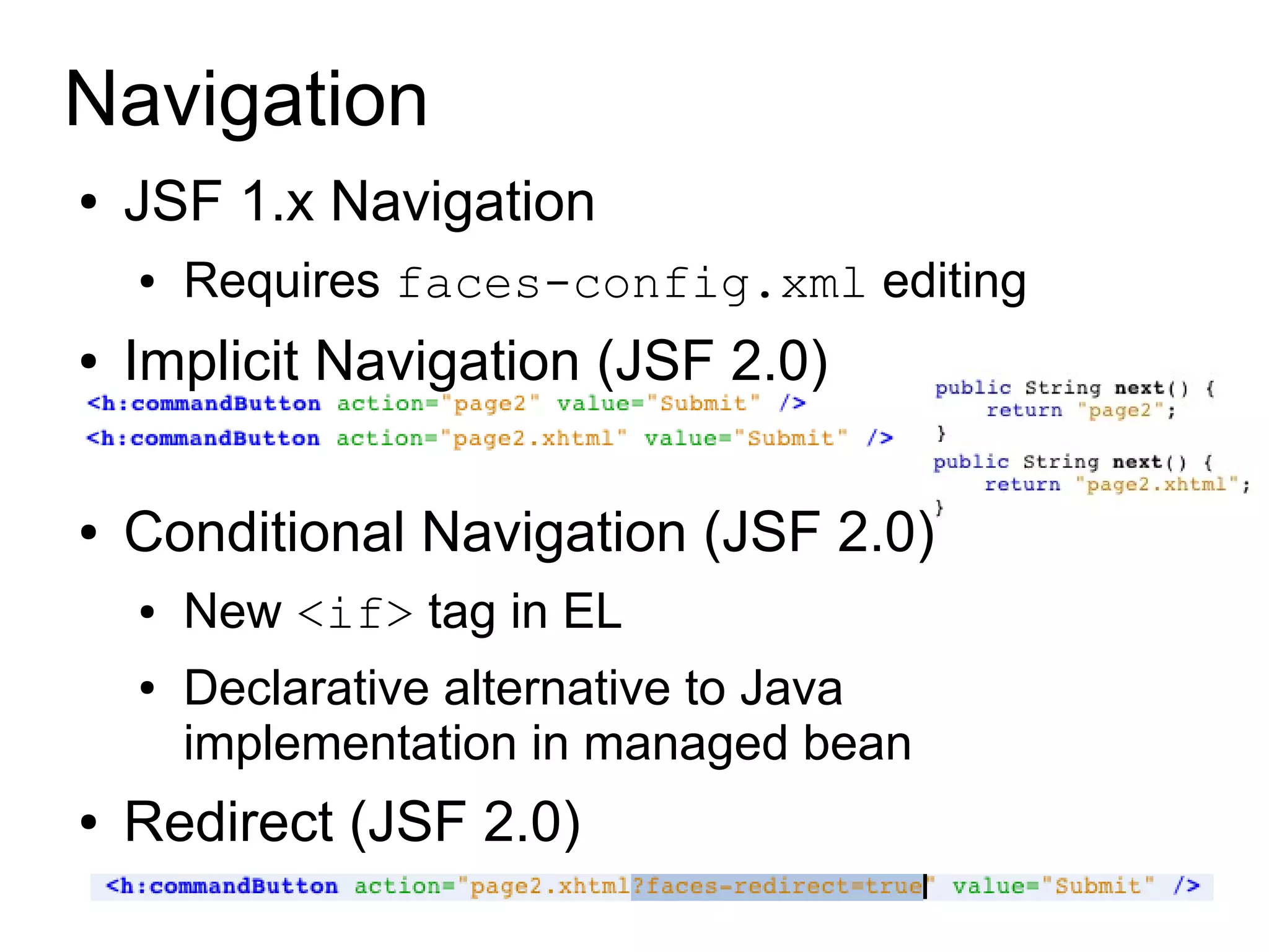 Navigation
●   JSF 1.x Navigation
    ●   Requires faces-config.xml editing
●   Implicit Navigation (JSF 2.0)

●   Conditional Navigation (JSF 2.0)
    ●   New <if> tag in EL
    ●   Declarative alternative to Java
        implementation in managed bean
●   Redirect (JSF 2.0)
 