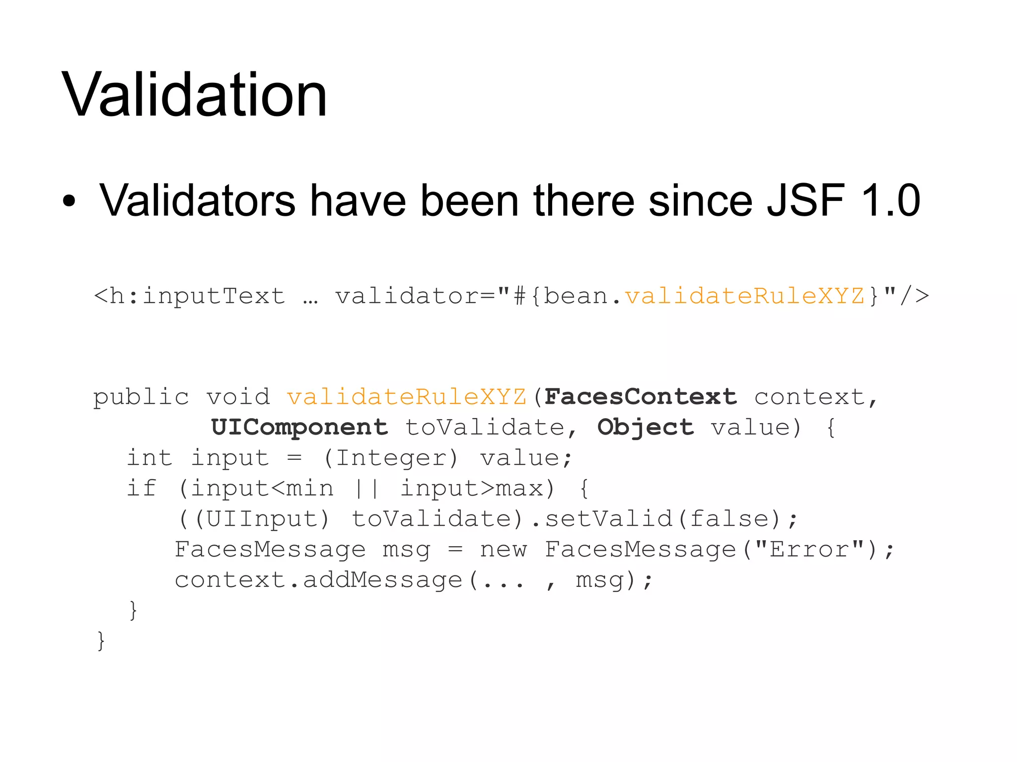 Validation
●   Validators have been there since JSF 1.0
    <h:inputText … validator="#{bean.validateRuleXYZ}"/>


    public void validateRuleXYZ(FacesContext context,
           UIComponent toValidate, Object value) {
      int input = (Integer) value;
      if (input<min || input>max) {
         ((UIInput) toValidate).setValid(false);
         FacesMessage msg = new FacesMessage("Error");
         context.addMessage(... , msg);
      }
    }
 