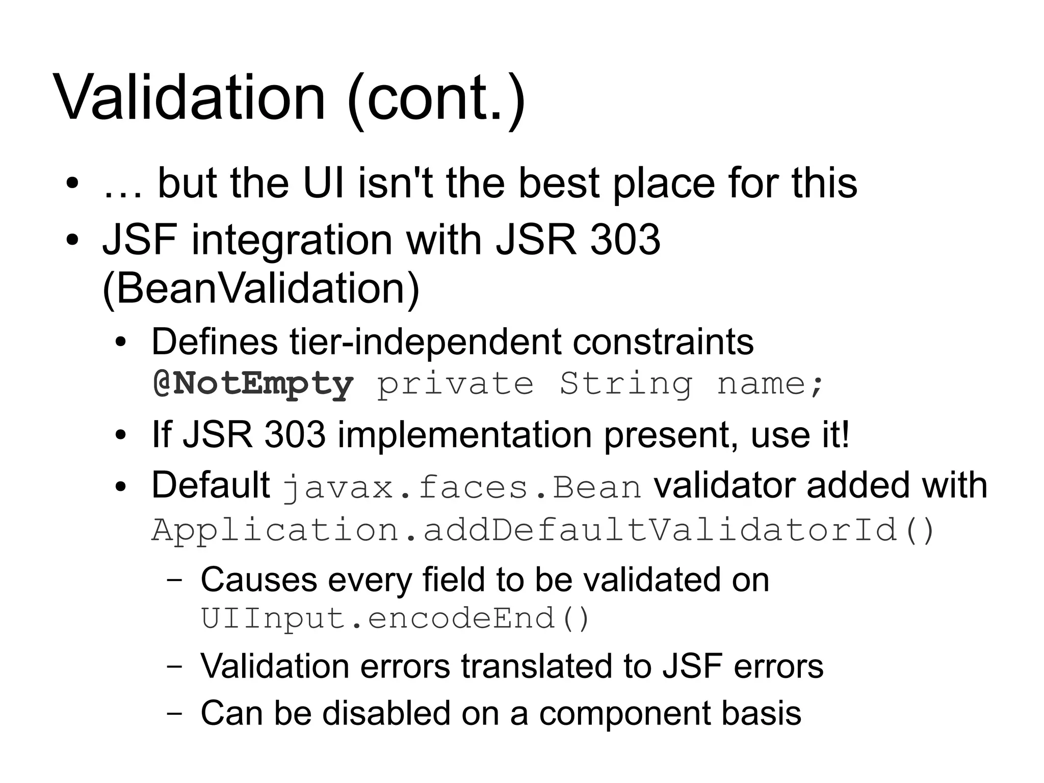 Validation (cont.)
●   … but the UI isn't the best place for this
●   JSF integration with JSR 303
    (BeanValidation)
    ●   Defines tier-independent constraints
        @NotEmpty private String name;
    ●   If JSR 303 implementation present, use it!
    ●   Default javax.faces.Bean validator added with
        Application.addDefaultValidatorId()
        –   Causes every field to be validated on
            UIInput.encodeEnd()
        –   Validation errors translated to JSF errors
        –   Can be disabled on a component basis
 