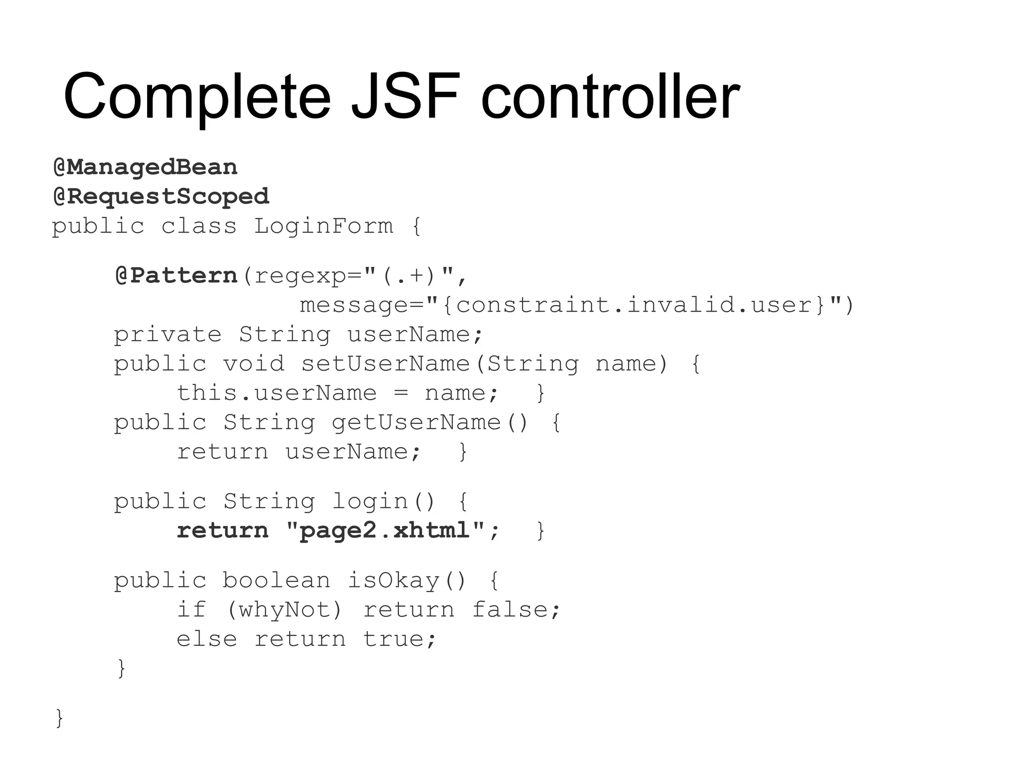 Complete JSF controller
@ManagedBean
@RequestScoped
public class LoginForm {
    @Pattern(regexp="(.+)",
                message="{constraint.invalid.user}")
    private String userName;
    public void setUserName(String name) {
        this.userName = name; }
    public String getUserName() {
        return userName; }
    public String login() {
        return "page2.xhtml";   }
    public boolean isOkay() {
        if (whyNot) return false;
        else return true;
    }
}
 