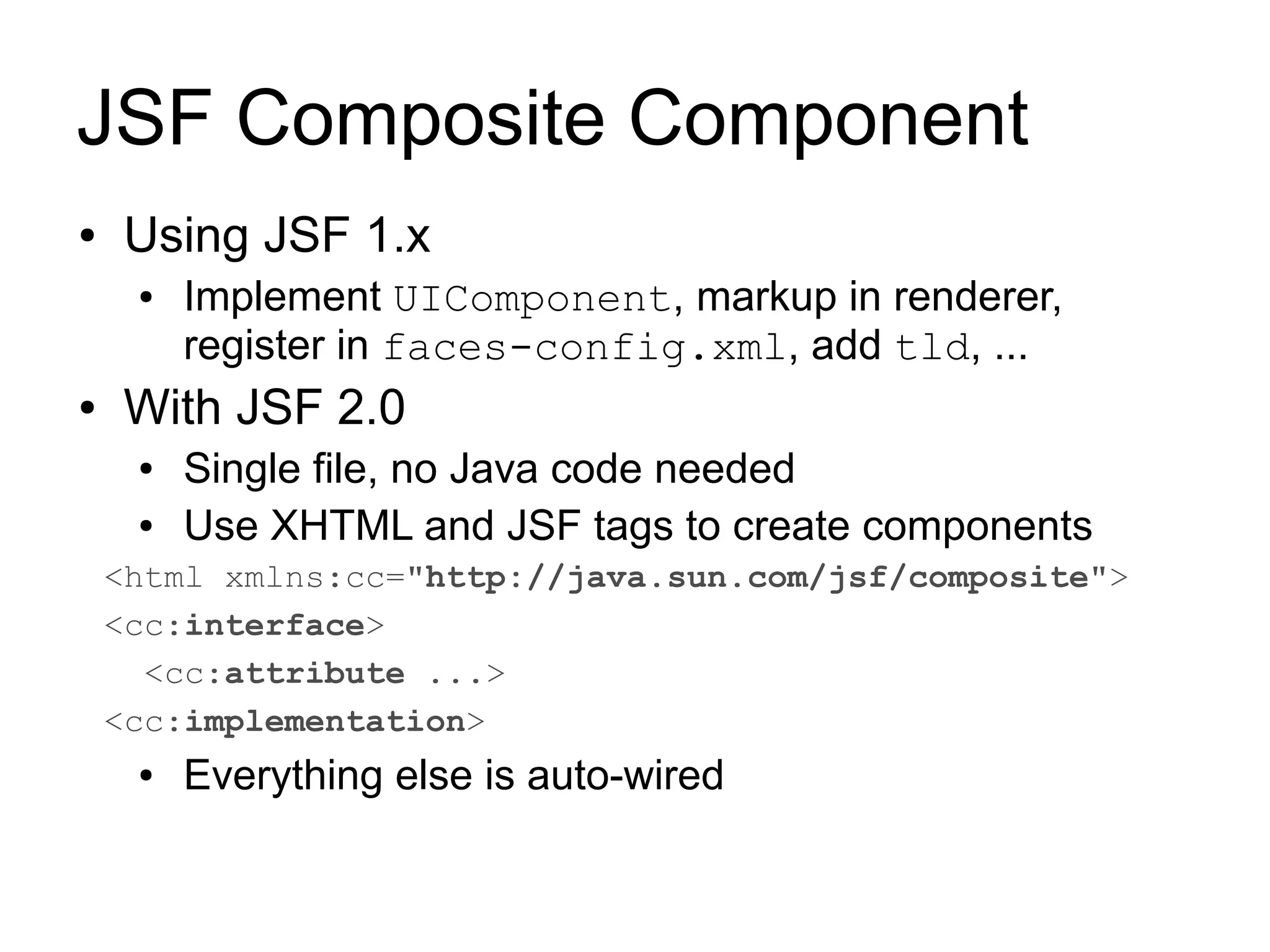 JSF Composite Component
●   Using JSF 1.x
     ●   Implement UIComponent, markup in renderer,
         register in faces-config.xml, add tld, ...
●   With JSF 2.0
     ●   Single file, no Java code needed
     ●   Use XHTML and JSF tags to create components
    <html xmlns:cc="http://java.sun.com/jsf/composite">
    <cc:interface>
      <cc:attribute ...>
    <cc:implementation>
     ●   Everything else is auto-wired
 