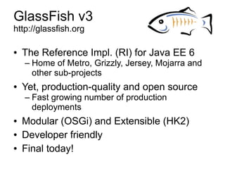 GlassFish v3
http://glassfish.org

●   The Reference Impl. (RI) for Java EE 6
    – Home of Metro, Grizzly, Jersey, Mojarra and
      other sub-projects
●   Yet, production-quality and open source
    – Fast growing number of production
      deployments
●   Modular (OSGi) and Extensible (HK2)
●   Developer friendly
●   Final today!
 