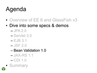 Agenda
●   Overview of EE 6 and GlassFish v3
●   Dive into some specs & demos
    – JPA 2.0
    – Servlet 3.0
    – EJB 3.1
    – JSF 2.0
    – Bean Validation 1.0
    – JAX-RS 1.1
    – CDI 1.0
●   Summary
 