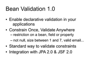 Bean Validation 1.0
●   Enable declarative validation in your
     applications
●   Constrain Once, Validate Anywhere
    – restriction on a bean, field or property
    – not null, size between 1 and 7, valid email...
●   Standard way to validate constraints
●   Integration with JPA 2.0 & JSF 2.0
 