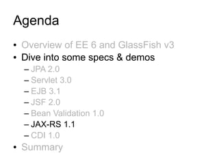 Agenda
●   Overview of EE 6 and GlassFish v3
●   Dive into some specs & demos
    – JPA 2.0
    – Servlet 3.0
    – EJB 3.1
    – JSF 2.0
    – Bean Validation 1.0
    – JAX-RS 1.1
    – CDI 1.0
●   Summary
 