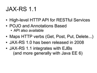 JAX-RS 1.1
●   High-level HTTP API for RESTful Services
●   POJO and Annotations Based
    ●   API also available
●   Maps HTTP verbs (Get, Post, Put, Delete...)
●   JAX-RS 1.0 has been released in 2008
●   JAX-RS 1.1 integrates with EJBs
      (and more generally with Java EE 6)
 