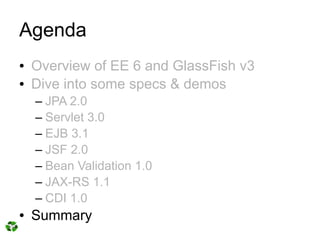 Agenda
●   Overview of EE 6 and GlassFish v3
●   Dive into some specs & demos
    – JPA 2.0
    – Servlet 3.0
    – EJB 3.1
    – JSF 2.0
    – Bean Validation 1.0
    – JAX-RS 1.1
    – CDI 1.0
●   Summary
 
