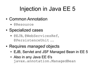 Injection in Java EE 5
●   Common Annotation
    ●   @Resource
●   Specialized cases
    ●   @EJB, @WebServicesRef,
        @PersistenceUnit …
●   Requires managed objects
    ●   EJB, Servlet and JSF Managed Bean in EE 5
    ●   Also in any Java EE 6's
        javax.annotation.ManagedBean
 