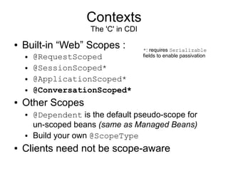 Contexts
                      The 'C' in CDI
●   Built-in “Web” Scopes :            *: requires Serializable
    ●   @RequestScoped                 fields to enable passivation

    ●   @SessionScoped*
    ●   @ApplicationScoped*
    ●   @ConversationScoped*
●   Other Scopes
    ●   @Dependent is the default pseudo-scope for
        un-scoped beans (same as Managed Beans)
    ●   Build your own @ScopeType
●   Clients need not be scope-aware
 