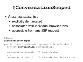 @ConversationScoped
●   A conversation is :
    ●   explicitly demarcated
    ●   associated with individual browser tabs
    ●   accessible from any JSF request

@Named
@ConversationScoped
public class ItemFacade implements Serializable {
  @Inject Conversation conversation;
   ...
  conversation.begin(); // long-running
  ...
  conversation.end();   // schedule for destruction
 