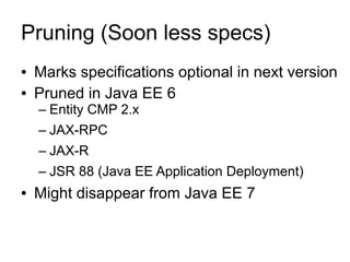 Pruning (Soon less specs)
●   Marks specifications optional in next version
●   Pruned in Java EE 6
    – Entity CMP 2.x
    – JAX-RPC
    – JAX-R
    – JSR 88 (Java EE Application Deployment)
●   Might disappear from Java EE 7
 