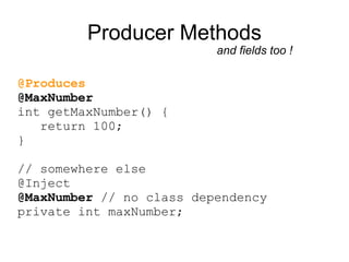 Producer Methods
                          and fields too !

@Produces
@MaxNumber
int getMaxNumber() {
   return 100;
}

// somewhere else
@Inject
@MaxNumber // no class dependency
private int maxNumber;
 