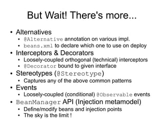 But Wait! There's more...
●   Alternatives
    ●   @Alternative annotation on various impl.
    ●   beans.xml to declare which one to use on deploy
●   Interceptors & Decorators
    ●   Loosely-coupled orthogonal (technical) interceptors
    ●   @Decorator bound to given interface
●   Stereotypes (@Stereotype)
    ●   Captures any of the above common patterns
●   Events
    ●   Loosely-coupled (conditional) @Observable events
●   BeanManager API (Injection metamodel)
    ●   Define/modify beans and injection points
    ●   The sky is the limit !
 