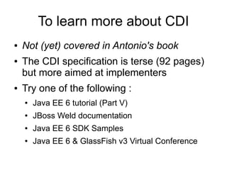 To learn more about CDI
●   Not (yet) covered in Antonio's book
●   The CDI specification is terse (92 pages)
    but more aimed at implementers
●   Try one of the following :
    ●   Java EE 6 tutorial (Part V)
    ●   JBoss Weld documentation
    ●   Java EE 6 SDK Samples
    ●   Java EE 6 & GlassFish v3 Virtual Conference
 