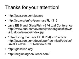 Thanks for your attention!
●   http://java.sun.com/javaee
●   http://jcp.org/en/jsr/summary?id=316
●   Java EE 6 and GlassFish v3 Virtual Conference
    http://www.sun.com/events/javaee6glassfishv3/
    virtualconference/index.jsp
●   “Introducing the Java EE 6 Platform” article
    http://java.sun.com/developer/technicalArticles/
    JavaEE/JavaEE6Overview.html
●   http://glassfish.org
●   http://beginningee6.kenai.com/
 