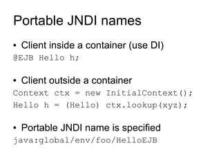 Portable JNDI names
●   Client inside a container (use DI)
@EJB Hello h;

●   Client outside a container
Context ctx = new InitialContext();
Hello h = (Hello) ctx.lookup(xyz);

●   Portable JNDI name is specified
java:global/env/foo/HelloEJB
 