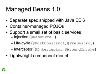 Managed Beans 1.0
●   Separate spec shipped with Java EE 6
●   Container-managed POJOs
●   Support a small set of basic services
    – Injection (@Resource...)
    – Life-cycle (@PostConstruct, @PreDestroy)
    – Interceptor (@Interceptor, @AroundInvoke)
●   Lightweight component model
 