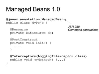 Managed Beans 1.0
@javax.annotation.ManagedBean
public class MyPojo {
                                 JSR 250
    @Resource                    Commons annotations
    private Datasource ds;

    @PostConstruct
    private void init() {
      ....
    }

    @Interceptors(LoggingInterceptor.class)
    public void myMethod() {...}
}
 