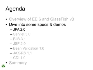 Agenda
●   Overview of EE 6 and GlassFish v3
●   Dive into some specs & demos
    – JPA 2.0
    – Servlet 3.0
    – EJB 3.1
    – JSF 2.0
    – Bean Validation 1.0
    – JAX-RS 1.1
    – CDI 1.0
●   Summary
 