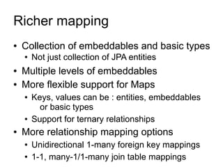 Richer mapping
●   Collection of embeddables and basic types
    ●   Not just collection of JPA entities
●   Multiple levels of embeddables
●   More flexible support for Maps
    ●   Keys, values can be : entities, embeddables
          or basic types
    ●   Support for ternary relationships
●   More relationship mapping options
    ●   Unidirectional 1-many foreign key mappings
    ●   1-1, many-1/1-many join table mappings
 