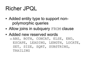 Richer JPQL
●   Added entity type to support non-
      polymorphic queries
●   Allow joins in subquery FROM clause
●   Added new reserved words
    – ABS, BOTH, CONCAT, ELSE, END,
      ESCAPE, LEADING, LENGTH, LOCATE,
      SET, SIZE, SQRT, SUBSTRING,
      TRAILING
 
