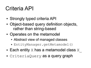 Criteria API
●   Strongly typed criteria API
●   Object-based query definition objects,
      rather than string-based
●   Operates on the metamodel
    ●   Abstract view of managed classes
    ●   EntityManager.getMetamodel()
●   Each entity X has a metamodel class X_
●   CriteriaQuery as a query graph
 