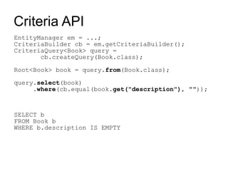 Criteria API
EntityManager em = ...;
CriteriaBuilder cb = em.getCriteriaBuilder();
CriteriaQuery<Book> query =
       cb.createQuery(Book.class);

Root<Book> book = query.from(Book.class);

query.select(book)
     .where(cb.equal(book.get("description"), ""));



SELECT b
FROM Book b
WHERE b.description IS EMPTY
 