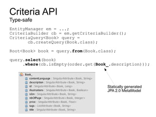 Criteria API
Type-safe
EntityManager em = ...;
CriteriaBuilder cb = em.getCriteriaBuilder();
CriteriaQuery<Book> query =
       cb.createQuery(Book.class);

Root<Book> book = query.from(Book.class);

query.select(book)
     .where(cb.isEmpty(order.get(Book_.description)));




                                     Statically generated
                                     JPA 2.0 MetaModel
 