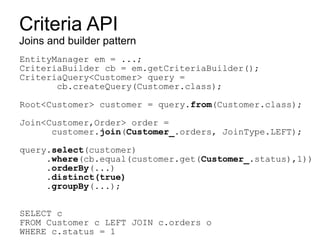 Criteria API
Joins and builder pattern
EntityManager em = ...;
CriteriaBuilder cb = em.getCriteriaBuilder();
CriteriaQuery<Customer> query =
       cb.createQuery(Customer.class);

Root<Customer> customer = query.from(Customer.class);

Join<Customer,Order> order =
      customer.join(Customer_.orders, JoinType.LEFT);

query.select(customer)
     .where(cb.equal(customer.get(Customer_.status),1))
     .orderBy(...)
     .distinct(true)
     .groupBy(...);


SELECT c
FROM Customer c LEFT JOIN c.orders o
WHERE c.status = 1
 