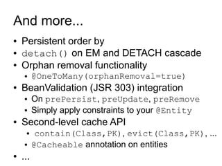 And more...
●   Persistent order by
●   detach() on EM and DETACH cascade
●   Orphan removal functionality
     ●    @OneToMany(orphanRemoval=true)
●   BeanValidation (JSR 303) integration
     ●    On prePersist, preUpdate, preRemove
     ●    Simply apply constraints to your @Entity
●   Second-level cache API
     ●     contain(Class,PK), evict(Class,PK), ...
     ●    @Cacheable annotation on entities
●   ...
 