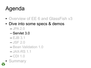 Agenda
●   Overview of EE 6 and GlassFish v3
●   Dive into some specs & demos
    – JPA 2.0
    – Servlet 3.0
    – EJB 3.1
    – JSF 2.0
    – Bean Validation 1.0
    – JAX-RS 1.1
    – CDI 1.0
●   Summary
 