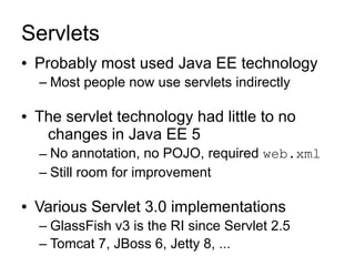Servlets
●   Probably most used Java EE technology
    – Most people now use servlets indirectly

●   The servlet technology had little to no
     changes in Java EE 5
    – No annotation, no POJO, required web.xml
    – Still room for improvement

●   Various Servlet 3.0 implementations
    – GlassFish v3 is the RI since Servlet 2.5
    – Tomcat 7, JBoss 6, Jetty 8, ...
 