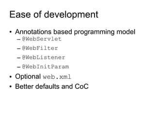 Ease of development
●   Annotations based programming model
    – @WebServlet
    – @WebFilter
    – @WebListener
    – @WebInitParam
●   Optional web.xml
●   Better defaults and CoC
 