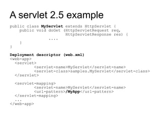 A servlet 2.5 example
public class MyServlet extends HttpServlet {
    public void doGet (HttpServletRequest req,
                       HttpServletResponse res) {
                ....
    }
}

Deployment descriptor (web.xml)
<web-app>
  <servlet>
          <servlet-name>MyServlet</servlet-name>
          <servlet-class>samples.MyServlet</servlet-class>
  </servlet>

  <servlet-mapping>
          <servlet-name>MyServlet</servlet-name>
          <url-pattern>/MyApp</url-pattern>
  </servlet-mapping>
  ...
</web-app>
 