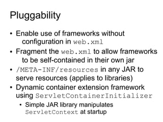 Pluggability
●   Enable use of frameworks without
      configuration in web.xml
●   Fragment the web.xml to allow frameworks
      to be self-contained in their own jar
●   /META-INF/resources in any JAR to
    serve resources (applies to libraries)
●   Dynamic container extension framework
    using ServletContainerInitializer
    ●   Simple JAR library manipulates
        ServletContext at startup
 