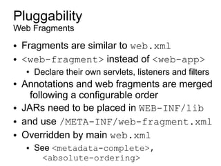 Pluggability
Web Fragments
●   Fragments are similar to web.xml
●   <web-fragment> instead of <web-app>
    ●   Declare their own servlets, listeners and filters
●   Annotations and web fragments are merged
      following a configurable order
●   JARs need to be placed in WEB-INF/lib
●   and use /META-INF/web-fragment.xml
●   Overridden by main web.xml
    ●   See <metadata-complete>,
          <absolute-ordering>
 