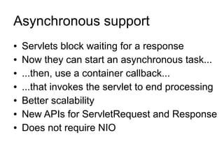 Asynchronous support
●   Servlets block waiting for a response
●   Now they can start an asynchronous task...
●   ...then, use a container callback...
●   ...that invokes the servlet to end processing
●   Better scalability
●   New APIs for ServletRequest and Response
●   Does not require NIO
 