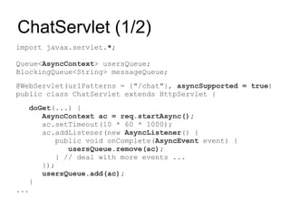 ChatServlet (1/2)
import javax.servlet.*;

Queue<AsyncContext> usersQueue;
BlockingQueue<String> messageQueue;
@WebServlet(urlPatterns = {"/chat"}, asyncSupported = true)
public class ChatServlet extends HttpServlet {
   doGet(...) {
      AsyncContext ac = req.startAsync();
      ac.setTimeout(10 * 60 * 1000);
      ac.addListener(new AsyncListener() {
          public void onComplete(AsyncEvent event) {
             usersQueue.remove(ac);
          } // deal with more events ...
      });
      usersQueue.add(ac);
   }
...
 