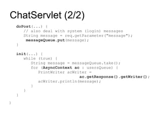 ChatServlet (2/2)
    doPost(...) {
       // also deal with system (login) messages
       String message = req.getParameter("message");
        messageQueue.put(message);
    }

    init(...) {
       while (true) {
          String message = messageQueue.take();
          for (AsyncContext ac : usersQueue) {
             PrintWriter acWriter =
                              ac.getResponse().getWriter();
             acWriter.println(message);
          }
       }
    }
}
 