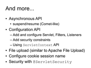 And more...
●   Asynchronous API
    ●   suspend/resume (Comet-like)
●   Configuration API
    – Add and configure Servlet, Filters, Listeners
    – Add security constraints
    – Using ServletContext API
●   File upload (similar to Apache File Upload)
●   Configure cookie session name
●   Security with @ServletSecurity
 