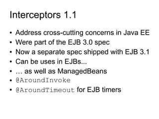 Interceptors 1.1
●   Address cross-cutting concerns in Java EE
●   Were part of the EJB 3.0 spec
●   Now a separate spec shipped with EJB 3.1
●   Can be uses in EJBs...
●   … as well as ManagedBeans
●   @AroundInvoke
●   @AroundTimeout for EJB timers
 