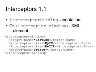 Interceptors 1.1
●   @InterceptorBinding annotation
●   Or <interceptor-binding> XML
     element
<interceptor-binding>
  <target-name>*Service</target-name>
  <interceptor-class>MyIC</interceptor-class>
  <interceptor-class>MyIC2</interceptor-class>
  <method-name>create*</method-name>
</interceptor-binding>
 