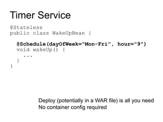 Timer Service
@Stateless
public class WakeUpBean {

    @Schedule(dayOfWeek="Mon-Fri", hour="9")
    void wakeUp() {
      ...
    }
}




          Deploy (potentially in a WAR file) is all you need
          No container config required
 
