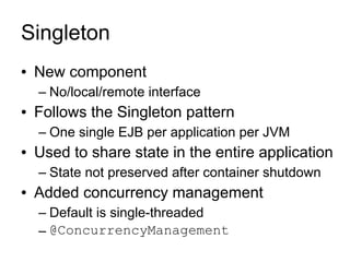 Singleton
●   New component
    – No/local/remote interface
●   Follows the Singleton pattern
    – One single EJB per application per JVM
●   Used to share state in the entire application
    – State not preserved after container shutdown
●   Added concurrency management
    – Default is single-threaded
    – @ConcurrencyManagement
 