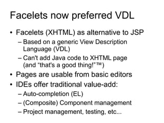 Facelets now preferred VDL
●   Facelets (XHTML) as alternative to JSP
    – Based on a generic View Description
      Language (VDL)
    – Can't add Java code to XHTML page
      (and “that's a good thing!”™)
●   Pages are usable from basic editors
●   IDEs offer traditional value-add:
    – Auto-completion (EL)
    – (Composite) Component management
    – Project management, testing, etc...
 