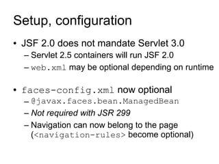 Setup, configuration
●   JSF 2.0 does not mandate Servlet 3.0
    – Servlet 2.5 containers will run JSF 2.0
    – web.xml may be optional depending on runtime

●   faces-config.xml now optional
    – @javax.faces.bean.ManagedBean
    – Not required with JSR 299
    – Navigation can now belong to the page
      (<navigation-rules> become optional)
 