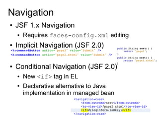 Navigation
●   JSF 1.x Navigation
    ●   Requires faces-config.xml editing
●   Implicit Navigation (JSF 2.0)

●   Conditional Navigation (JSF 2.0)
    ●   New <if> tag in EL
    ●   Declarative alternative to Java
        implementation in managed bean
 
