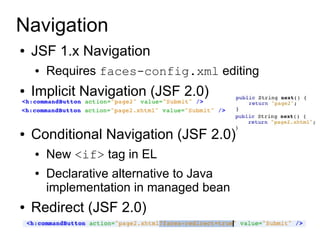 Navigation
●   JSF 1.x Navigation
    ●   Requires faces-config.xml editing
●   Implicit Navigation (JSF 2.0)

●   Conditional Navigation (JSF 2.0)
    ●   New <if> tag in EL
    ●   Declarative alternative to Java
        implementation in managed bean
●   Redirect (JSF 2.0)
 